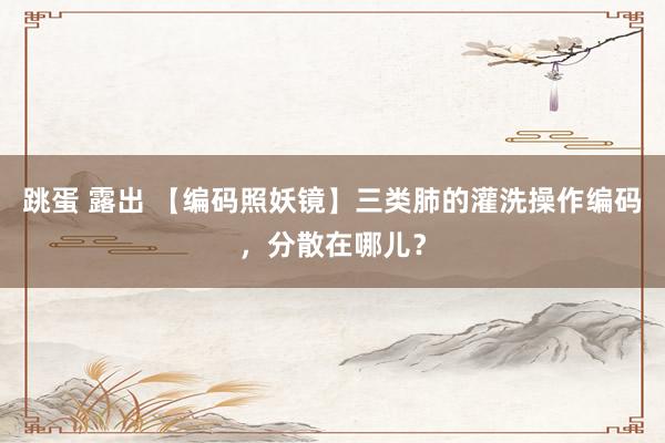 跳蛋 露出 【编码照妖镜】三类肺的灌洗操作编码，分散在哪儿？
