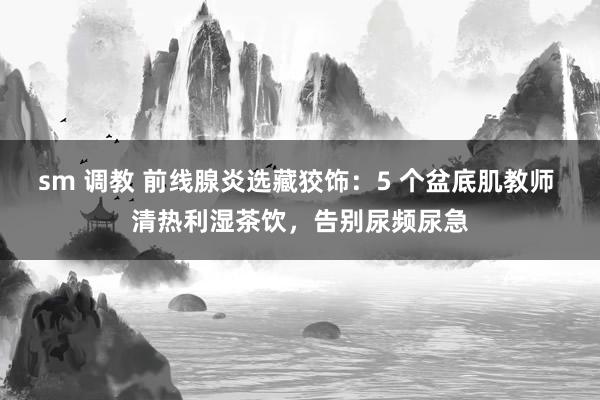 sm 调教 前线腺炎选藏狡饰：5 个盆底肌教师 清热利湿茶饮，告别尿频尿急