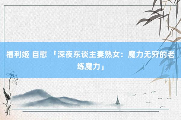 福利姬 自慰 「深夜东谈主妻熟女：魔力无穷的老练魔力」