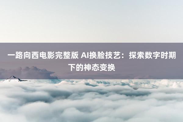 一路向西电影完整版 AI换脸技艺：探索数字时期下的神态变换