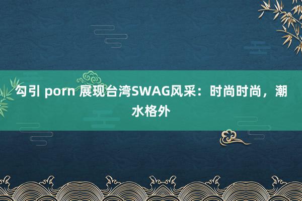 勾引 porn 展现台湾SWAG风采：时尚时尚，潮水格外