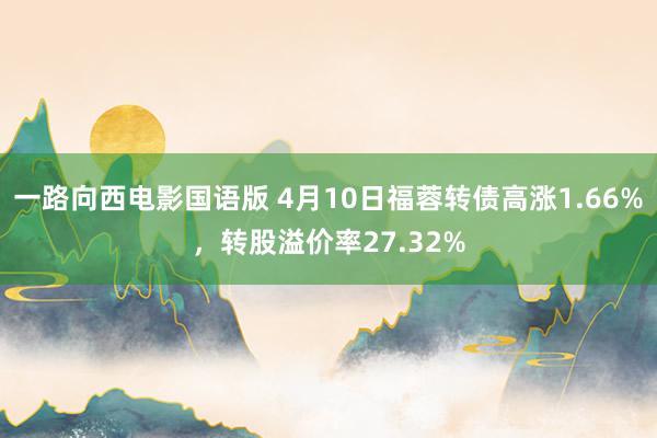 一路向西电影国语版 4月10日福蓉转债高涨1.66%，转股溢价率27.32%