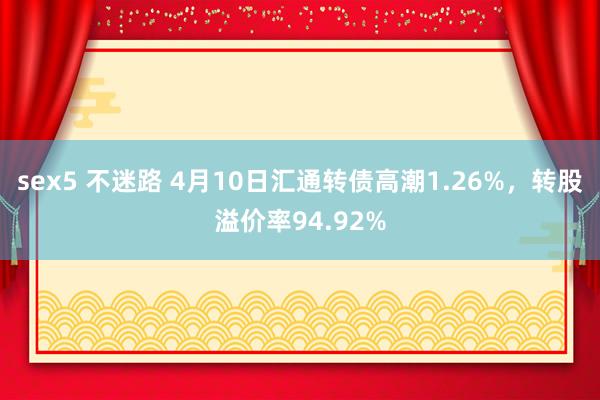 sex5 不迷路 4月10日汇通转债高潮1.26%，转股溢价率94.92%