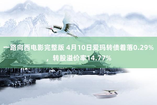 一路向西电影完整版 4月10日爱玛转债着落0.29%，转股溢价率14.77%