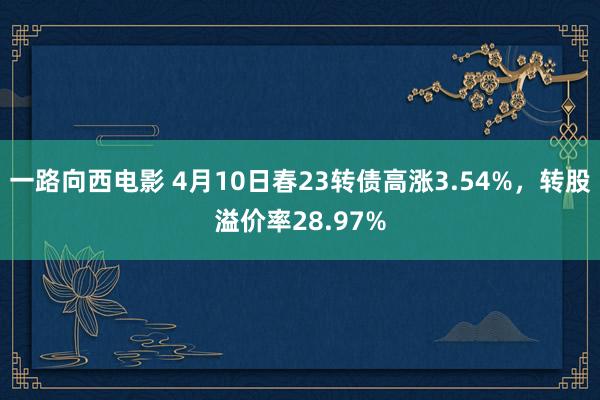 一路向西电影 4月10日春23转债高涨3.54%，转股溢价率28.97%