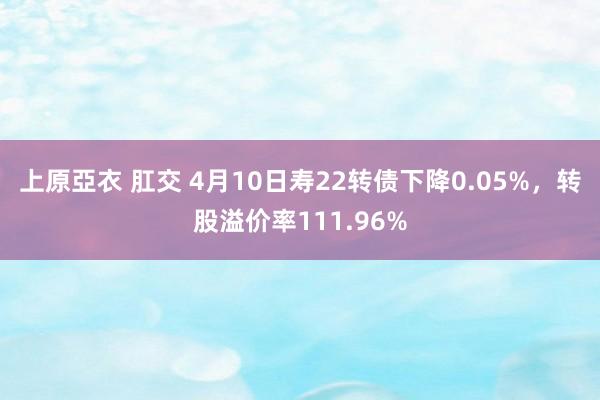 上原亞衣 肛交 4月10日寿22转债下降0.05%，转股溢价率111.96%