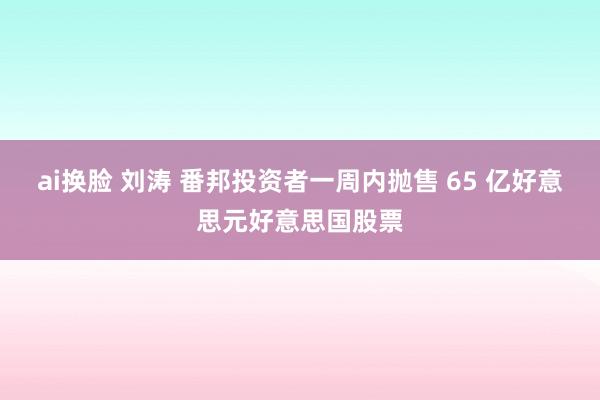 ai换脸 刘涛 番邦投资者一周内抛售 65 亿好意思元好意思国股票