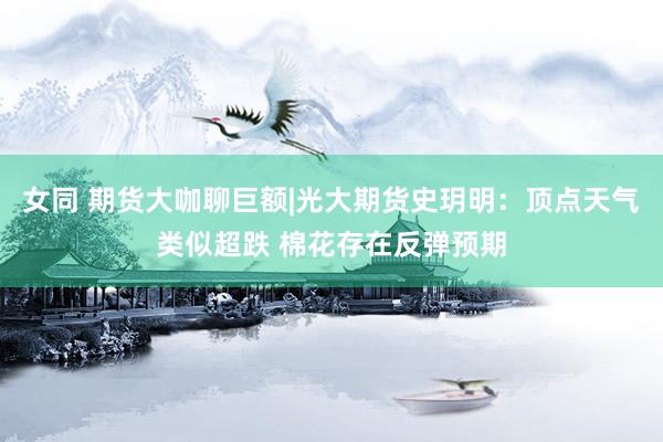 女同 期货大咖聊巨额|光大期货史玥明：顶点天气类似超跌 棉花存在反弹预期