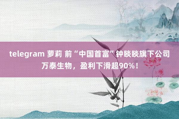 telegram 萝莉 前“中国首富”钟睒睒旗下公司万泰生物，盈利下滑超90%！