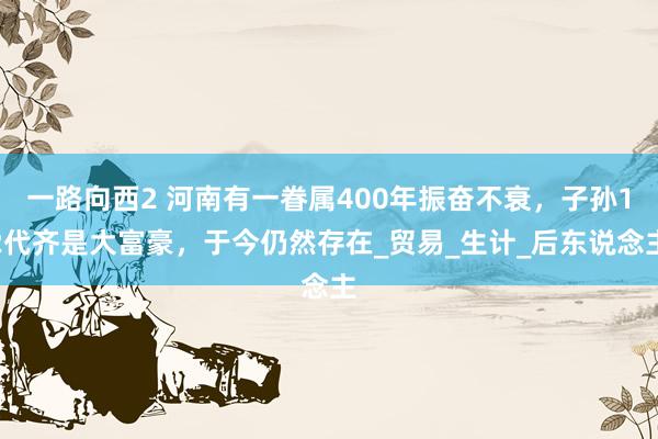 一路向西2 河南有一眷属400年振奋不衰，子孙12代齐是大富豪，于今仍然存在_贸易_生计_后东说念主