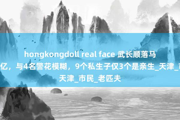 hongkongdoll real face 武长顺落马记：涉案74亿，与4名警花模糊，9个私生子仅3个是亲生_天津_市民_老匹夫