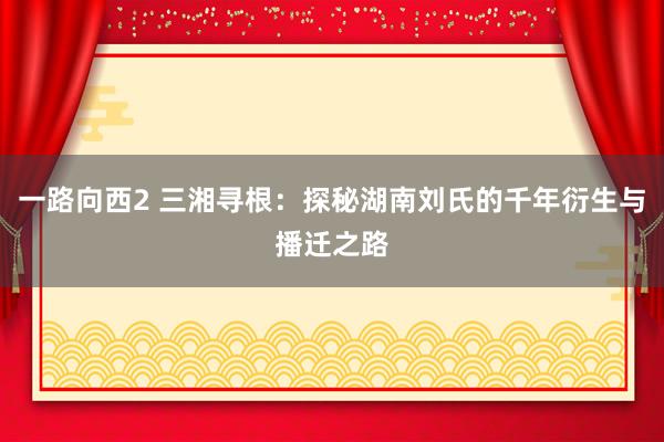 一路向西2 三湘寻根：探秘湖南刘氏的千年衍生与播迁之路
