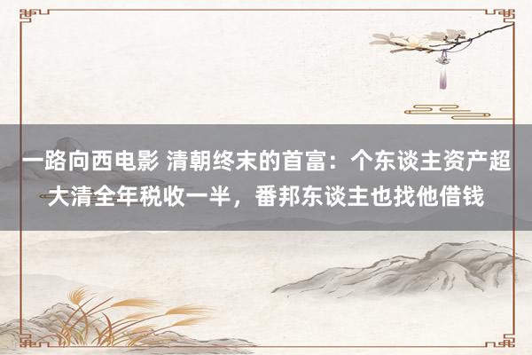 一路向西电影 清朝终末的首富：个东谈主资产超大清全年税收一半，番邦东谈主也找他借钱