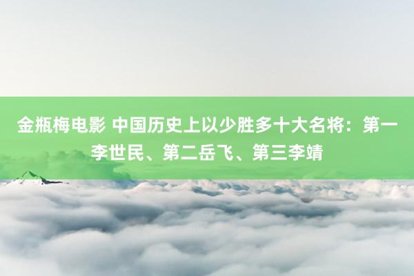 金瓶梅电影 中国历史上以少胜多十大名将：第一李世民、第二岳飞、第三李靖