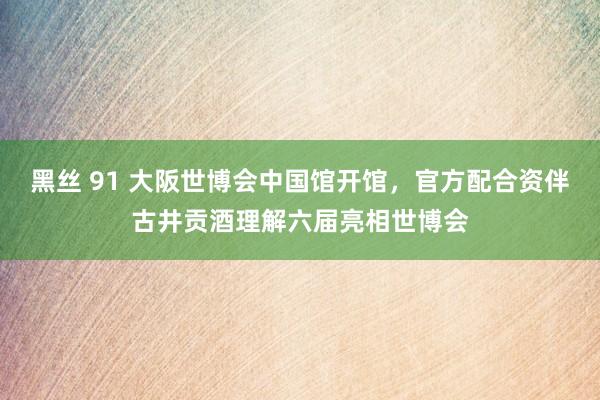 黑丝 91 大阪世博会中国馆开馆，官方配合资伴古井贡酒理解六届亮相世博会