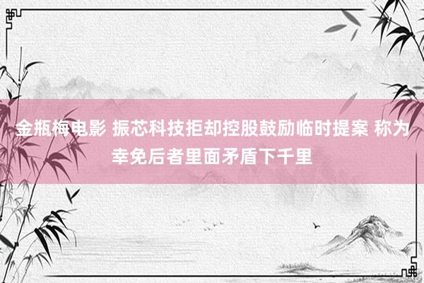 金瓶梅电影 振芯科技拒却控股鼓励临时提案 称为幸免后者里面矛盾下千里