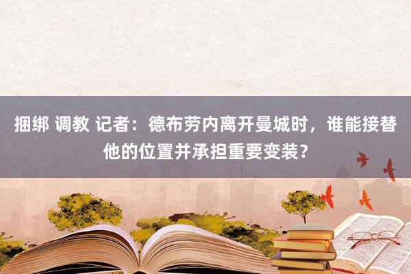 捆绑 调教 记者：德布劳内离开曼城时，谁能接替他的位置并承担重要变装？