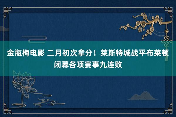 金瓶梅电影 二月初次拿分！莱斯特城战平布莱顿闭幕各项赛事九连败