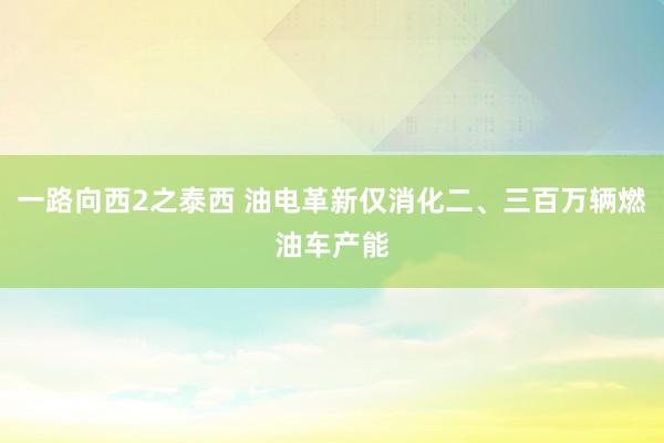一路向西2之泰西 油电革新仅消化二、三百万辆燃油车产能