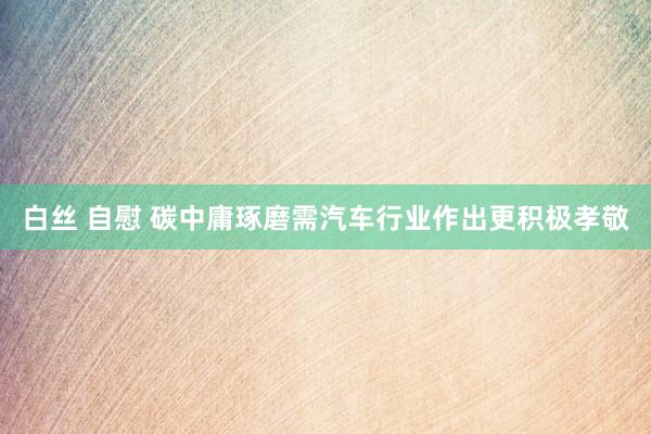白丝 自慰 碳中庸琢磨需汽车行业作出更积极孝敬