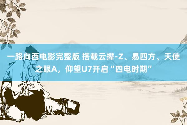一路向西电影完整版 搭载云撵-Z、易四方、天使之眼A，仰望U7开启“四电时期”