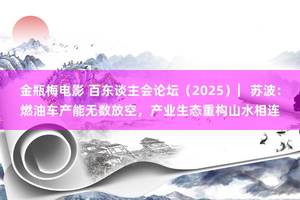 金瓶梅电影 百东谈主会论坛（2025）︳苏波：燃油车产能无数放空，产业生态重构山水相连