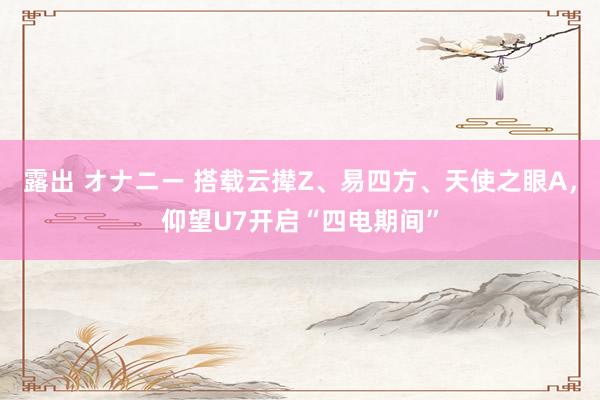 露出 オナニー 搭载云撵Z、易四方、天使之眼A，仰望U7开启“四电期间”