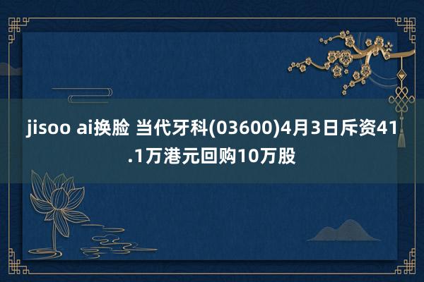 jisoo ai换脸 当代牙科(03600)4月3日斥资41.1万港元回购10万股