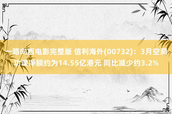 一路向西电影完整版 信利海外(00732)：3月空洞功课净额约为14.55亿港元 同比减少约3.2%