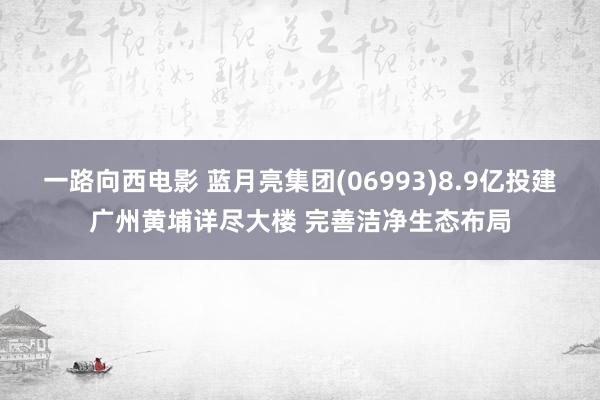 一路向西电影 蓝月亮集团(06993)8.9亿投建广州黄埔详尽大楼 完善洁净生态布局