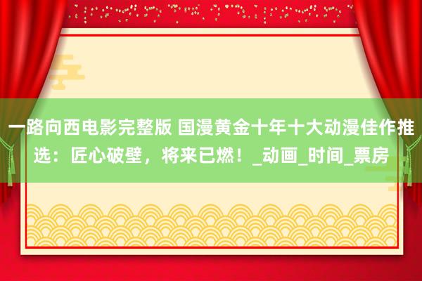 一路向西电影完整版 国漫黄金十年十大动漫佳作推选：匠心破壁，将来已燃！_动画_时间_票房