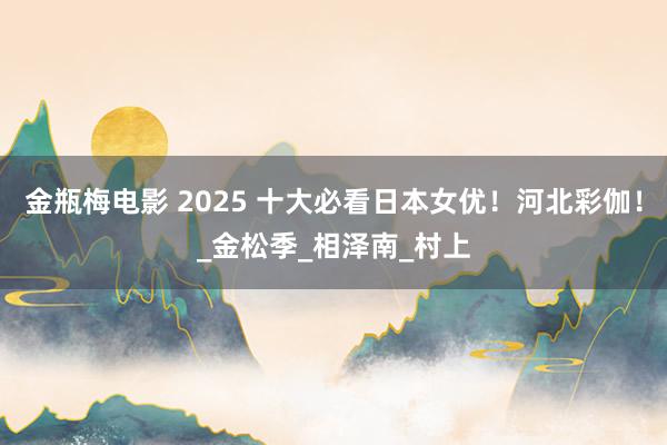 金瓶梅电影 2025 十大必看日本女优！河北彩伽！_金松季_相泽南_村上