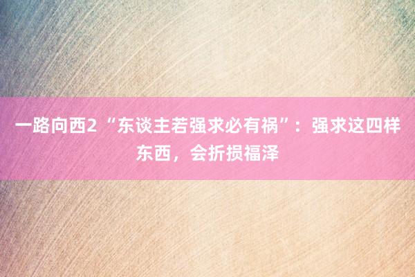 一路向西2 “东谈主若强求必有祸”：强求这四样东西，会折损福泽