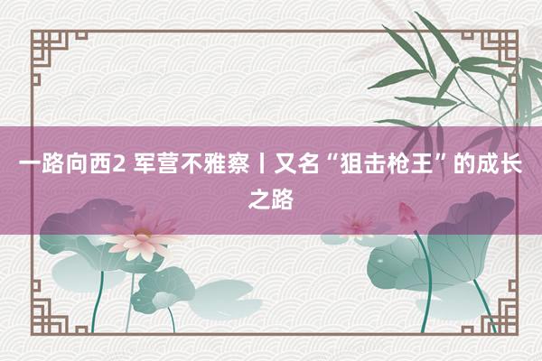 一路向西2 军营不雅察丨又名“狙击枪王”的成长之路