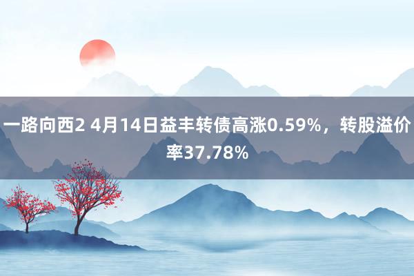 一路向西2 4月14日益丰转债高涨0.59%，转股溢价率37.78%