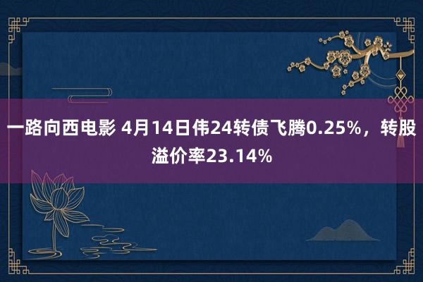一路向西电影 4月14日伟24转债飞腾0.25%，转股溢价率23.14%