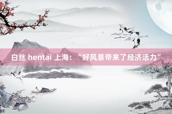 白丝 hentai 上海：“好风景带来了经济活力”