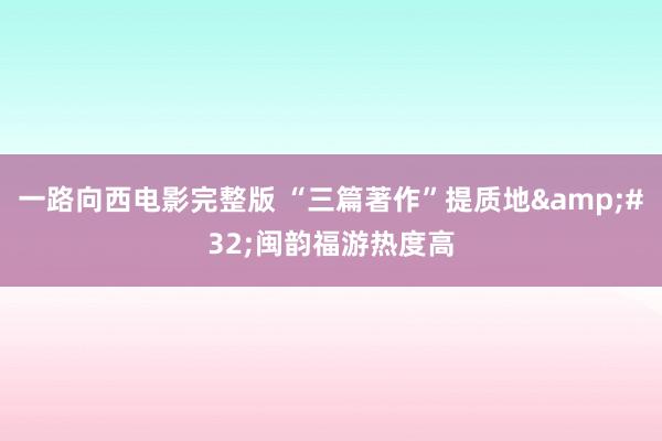 一路向西电影完整版 “三篇著作”提质地&#32;闽韵福游热度高