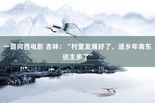 一路向西电影 吉林：“村里发展好了，返乡年青东谈主多了”