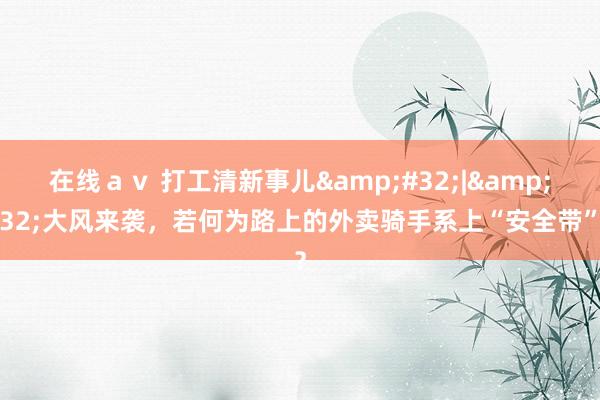 在线ａｖ 打工清新事儿&#32;|&#32;大风来袭，若何为路上的外卖骑手系上“安全带”？
