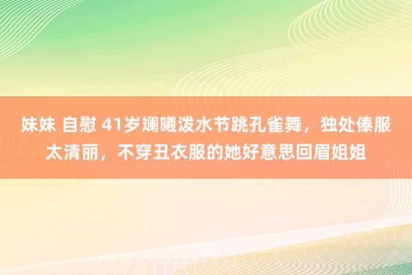 妹妹 自慰 41岁斓曦泼水节跳孔雀舞，独处傣服太清丽，不穿丑衣服的她好意思回眉姐姐