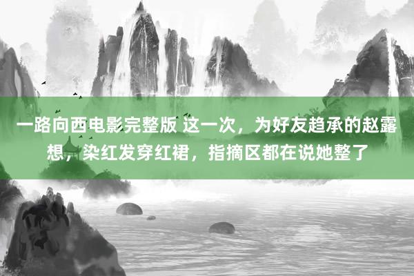 一路向西电影完整版 这一次，为好友趋承的赵露想，染红发穿红裙，指摘区都在说她整了