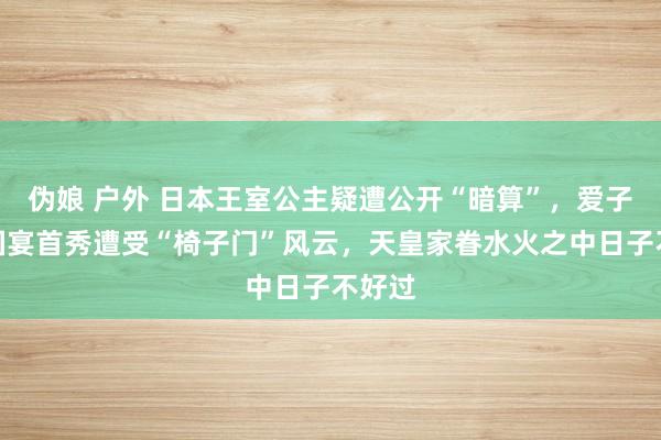伪娘 户外 日本王室公主疑遭公开“暗算”，爱子公主国宴首秀遭受“椅子门”风云，天皇家眷水火之中日子不好过
