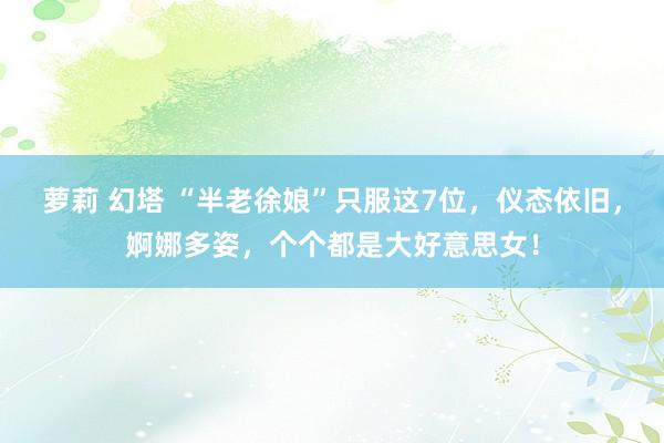萝莉 幻塔 “半老徐娘”只服这7位，仪态依旧，婀娜多姿，个个都是大好意思女！