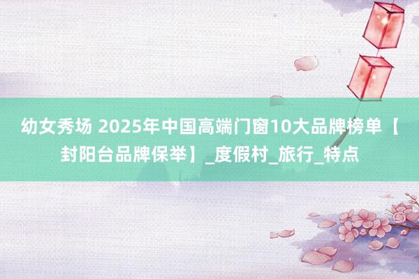幼女秀场 2025年中国高端门窗10大品牌榜单【封阳台品牌保举】_度假村_旅行_特点