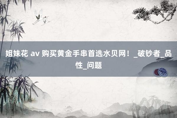 姐妹花 av 购买黄金手串首选水贝网！_破钞者_品性_问题