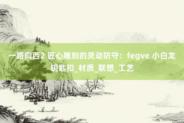 一路向西2 匠心雕刻的灵动防守：fegve 小白龙钥匙扣_材质_联想_工艺