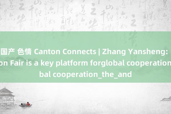 国产 色情 Canton Connects | Zhang Yansheng: The Canton Fair is a key platform forglobal cooperation_the_