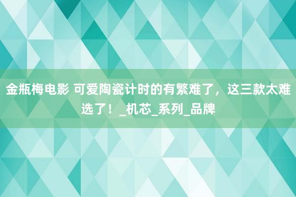 金瓶梅电影 可爱陶瓷计时的有繁难了，这三款太难选了！_机芯_系列_品牌
