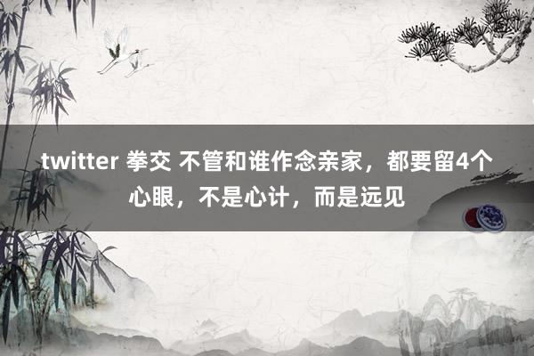 twitter 拳交 不管和谁作念亲家，都要留4个心眼，不是心计，而是远见